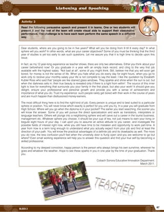 87
BLOCK 2
Read the following persuasive speech and present it in teams. One or two students will
present it and the rest of the team will create visual aids to support their classmates’
performance. The challenge is to have each team perform the same speech in a different
way.
Activity: 3
Dear students, where are you going to be in five years? What will you be doing from 9 till 6 every day? In what
sphere will you work? In other words, what are your career objectives? Some of you must be thinking that the third
year of studies is yet too early to ask such questions. Let me assure you that it is high time to decide upon this
issue.
In fact, as my 12 year-long experience as teacher shows, there are only two alternatives. Either you think about your
career beforehand now! Or you graduate in a year with an empty track record, and cling to the very first job
available with the highest salary. "Not bad at all", some of you might think. Still, believe me that you will soon get
bored, for money is not the sense of life. When you hate what you do every day for eight hours, when you go to
work only to receive your monthly salary your life is not complete to say the least. I like the quotation by Elizabeth
Kubler Ross who said that "people are like stained glass windows. They sparkle and shine when the sun is out, but
when the darkness sets in; their true beauty is revealed only if there is a light from within". The source of this inner
light is love for everything that surrounds you your family in the first place, but also your work! It should give you
delight, ensure your professional and personal growth and provide you with a sense of achievement and
importance of what you do. Trust my experience: such people rarely get bored with their work in the course of years
and are much happier than disillusioned money-earners.
The most difficult thing here is to find the right kind of job. Every person is unique and is best suited to a particular
sphere or position. You will never know which exactly is perfect for you until you try. In a year you will graduate from
High School. Where will you go when the diploma is in your pocket? The earlier you start searching, the sooner you
will know the answer. Some of you will pursue the direct specialization and work as translators, interpreters or
language teachers. Others will plunge into a neighboring sphere and will carve out a career in the tourist business,
management etc. Whatever sphere you choose, it should be your cup of tea, not just means to earn your living or
beguile eight hours of your day. I call upon you to assume an active attitude to you career, and investigate the
possible fields of interest right now, while you still have time to be mistaken and opportunity to work part-time. A
year from now is a term long enough to understand what you actually expect from your job and find at least the
direction of your path. You will know the practical advantages of a definite job and its drawbacks as well. The more
you do now, the less confusion you'll feel when the university door is flung open and you are welcome to go but
where? Even small working experience will help you to answer this question and find your true self by becoming a
skilled professional.
According to my deepest conviction, happy person is the person who always brings his own sunshine, wherever he
goes and whatever the weather. Hope to see these sparks in you in one year by the time of your graduation. Thank
you.
Cobach Sonora Educative Innovation Department.
March 2011.
 