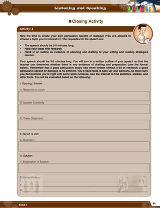 93
BLOCK 2
Closing Activity
Now it’s time to create your own persuasive speech or dialogue (You are allowed to
choose a topic you’re interest in). The requisites for the speech are:
 The speech should be 3-5 minutes long.
 Hold your ideas with research.
 Hand in an outline as evidence of planning and drafting to your witting and reading strategies
teacher.
Your speech should be 3-5 minutes long. You will turn in a written outline of your speech so that the
teacher can determine whether there is any evidence of drafting and preparation (use the format
below). Remember that a good persuasive essay was never written without a bit of research; a good
persuasive speech or dialogue is no different. You’ll need facts to back up your opinions, so make sure
you demonstrate you’re right with some solid evidence. Use the Internet to find statistics, studies, and
other facts. You will be evaluated based on the following:
I. Opening / Interest
A. Reason(s) to Listen
B. Speaker Credibility
C. Thesis Statement
II. Report of staff
A. Illustration
III. Solution
A. Explanation of Solution
B. Demonstration
1.________________________________________________________________________________________________
2.________________________________________________________________________________________________
3.________________________________________________________________________________________________
Activity: 4
 