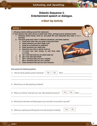 97
BLOCK 2
Didactic Sequence 3.
Entertainment speech or dialogue.
Start Up Activity
Now answer the following questions.
1) Was the whole greeting activity interesting? Why? ____________________________________
______________________________________________________________________________________________________
______________________________________________________________________________________________________
2) What did you do after greeting somebody?
______________________________________________________________________________________________________
3) Where you thinking “what else can I say” after greeting the person? Why? ________________
______________________________________________________________________________________________________
4) What did you feel when somebody greet at you and didn’t know what to say next?
______________________________________________________________________________________________________
5) Where you expecting something else to be said during the chatting?
______________________________________________________________________________________________________
I. All group starts walking around the classroom.
II. Your teacher then asks all you to greet each other, perhaps just by shaking hands.
1. Students shake hands, move on, and greet the next classmate they meet. (1 or 2
minutes)
2. This time greet each other in different situations; use these options:
a. Greet each other like you greet a long lost friend
b. Greet someone you don't really trust
c. Greet an ex-boyfriend or girlfriend
d. Greet someone you really hate
e. Someone you have a secret crush on
f. Someone you owe money to and have been
avoiding
g. Someone that sold you an awful used car
h. Someone with bad breath
i. Greet someone like you are a cowboy
j. Greet someone like you are a soldier
k. Greet someone like you are very rich/poor
Activity: 1
Yes
Yes
Yes
No
No
No
 