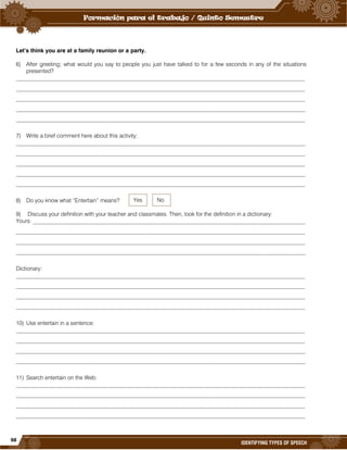 98
IDENTIFYING TYPES OF SPEECH
Let’s think you are at a family reunion or a party.
6) After greeting; what would you say to people you just have talked to for a few seconds in any of the situations
presented?
______________________________________________________________________________________________________
______________________________________________________________________________________________________
______________________________________________________________________________________________________
______________________________________________________________________________________________________
______________________________________________________________________________________________________
7) Write a brief comment here about this activity:
______________________________________________________________________________________________________
______________________________________________________________________________________________________
______________________________________________________________________________________________________
______________________________________________________________________________________________________
______________________________________________________________________________________________________
8) Do you know what “Entertain” means?
9) Discuss your definition with your teacher and classmates. Then, look for the definition in a dictionary:
Yours: ________________________________________________________________________________________________
______________________________________________________________________________________________________
______________________________________________________________________________________________________
______________________________________________________________________________________________________
Dictionary:
______________________________________________________________________________________________________
______________________________________________________________________________________________________
______________________________________________________________________________________________________
______________________________________________________________________________________________________
10) Use entertain in a sentence:
______________________________________________________________________________________________________
______________________________________________________________________________________________________
______________________________________________________________________________________________________
______________________________________________________________________________________________________
11) Search entertain on the Web:
______________________________________________________________________________________________________
______________________________________________________________________________________________________
______________________________________________________________________________________________________
______________________________________________________________________________________________________
Yes No
 