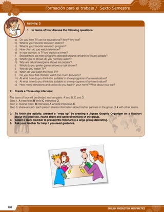 100
ENGLISH PRODUCTION AND PRACTICE
1. In teams of four discuss the following questions.
a) Do you think TV can be educational? Why? Why not?
b) What is your favorite television station?
c) What is your favorite television program?
d) How often do you watch television?
e) In your opinion, is TV too explicit at times?
f) Should there be more programs directed towards children or young people?
g) Which type of shows do you normally watch?
h) Why are talk shows/game shows so popular?
i) Which do you prefer games shows or talk shows?
j) Why do you watch TV?
k) When do you watch the most TV?
l) Do you think that children watch too much television?
m) At what time do you think it is suitable to show programs of a sexual nature?
n) At what time do you think it is suitable to show programs of a violent nature?
o) How many televisions and radios do you have in your home? What about your car?
2. Create a Three-step interview:
The team of four will be divided into two pairs: A and B, C and D.
Step 1, A interviews B while C interviews D.
Step 2, reverse roles: B interviews A while D interviews C.
Step 3, share-around: each person shares information about his/her partners in the group of 4 with other teams.
3. To finish the activity, present a “wrap up” by creating a Jigsaw Graphic Organizer on a flipchart
about the interview, round share and general thinking of the group.
4. Select a team member to present the flipchart in a large group debriefing.
5. Ask your teacher for help if you need guidance.
Activity: 3
 