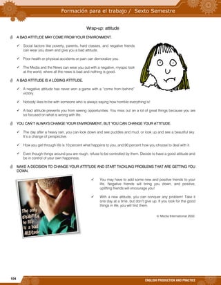 104
ENGLISH PRODUCTION AND PRACTICE
Wrap-up: attitude
 A BAD ATTITUDE MAY COME FROM YOUR ENVIRONMENT.
 Social factors like poverty, parents, hard classes, and negative friends
can wear you down and give you a bad attitude.
 Poor health or physical accidents or pain can demoralize you.
 The Media and the News can wear you out with a negative, myopic look
at the world, where all the news is bad and nothing is good.
 A BAD ATTITUDE IS A LOSING ATTITUDE.
 A negative attitude has never won a game with a “come from behind”
victory.
 Nobody likes to be with someone who is always saying how horrible everything is!
 A bad attitude prevents you from seeing opportunities. You miss out on a lot of great things because you are
so focused on what is wrong with life.
 YOU CAN’T ALWAYS CHANGE YOUR ENVIRONMENT, BUT YOU CAN CHANGE YOUR ATTITUDE.
 The day after a heavy rain, you can look down and see puddles and mud, or look up and see a beautiful sky.
It’s a change of perspective.
 How you get through life is 10 percent what happens to you, and 90 percent how you choose to deal with it.
 Even though things around you are rough, refuse to be controlled by them. Decide to have a good attitude and
be in control of your own happiness.
 MAKE A DECISION TO CHANGE YOUR ATTITUDE AND START TACKLING PROBLEMS THAT ARE GETTING YOU
DOWN.
 You may have to add some new and positive friends to your
life. Negative friends will bring you down, and positive,
uplifting friends will encourage you!
 With a new attitude, you can conquer any problem! Take it
one day at a time, but don’t give up. If you look for the good
things in life, you will find them.
© Media International 2002.
 