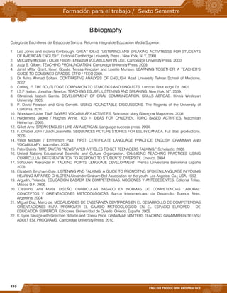 110
ENGLISH PRODUCTION AND PRACTICE
Bibliography
Colegio de Bachilleres del Estado de Sonora. Reforma Integral de Educación Media Superior.
1. Leo Jones and Victoria Kimbrough. GREAT IDEAS “LISTENING AND SPEAKING ACTIVITIESSS FOR STUDENTS
OF AMERICAN ENGLISH”. Editorial Cambridge University Press / New York, N. Y, 2008.
2. McCarthy Michael / O’Dell Felicity. ENGLISH VOCABULARY IN USE. Cambridge University Press. 2000
3. Judy B. Gilbert. TEACHING PRONUNCIATION. Cambridge University Press. 2008
4. Janet Millar Grant, Kevin Goode, Teresa Kingston and Lorellie Munson. LEARNING TOGETHER: A TEACHER’S
GUIDE TO COMBINED GRADES. ETFO / FEEO 2008.
5. Dr. Mitra Ahmad Soltani. CONTRASTIVE ANALYSIS OF ENGLISH. Azad University Tehran School of Medicine,
2007.
6. Cobley, P. THE ROUTLEDGE COMPANION TO SEMIOTICS AND LINGUISTS. London: Rout ledge Ed. 2001.
7. I.S.P Nation, Jonathan Newton. TEACHING ESL/EFL LISTENING AND SPEAKING. New York, NY. 2009.
8. ChristinaL Isabelli García. DEVELOPMENT OF ORAL COMMUNICATION, SKILLS ABROAD. Illinois Wesleyan
University. 2005.
9. P. David Pearson and Gina Cervetti. USING ROUNDTABLE DISCUSSIONS. The Regents of the University of
California, 2011.
10. Woodward Julie. TIME SAVERS VOCABULARY ACTIVITIES. Scholastic Mary Glassgow Magazines. 2008.
11. Holderness Jackie / Hughes Annie. 100 + IDEAS FOR CHILDREN, TOPIC BASED ACTIVITIES. Macmillan
Heineman. 2005.
12. Gillett Amy. SPEAK ENGLISH LIKE AN AMERICAN. Language success press. 2004.
13. F. Chabot John / Julich Jeannette. SEQUENCES PICTURE STORIES FOR ESL IN CANADA. Full Blast productions.
2006.
14. Vince Michael / Emmerson Paul. FIRST CERTIFICATE LANGUAGE PRACTICE ENGLISH GRAMMAR AND
VOCABULARY. Macmillan. 2004.
15. Peter Dainty. TIME SAVERS “NEWSPAPER ARTICLES TO GET TEENAGERS TALKING.” Scholastic. 2006.
16. United Nations Educational Scientific and Culture Organization. CHANGING TEACHING PRACTICES USING
CURRICULUM DIFFERENTIATION TO RESPOND TO STUDENTS’ DIVERSITY. Unesco. 2004.
17. Schouten, Alexander F. TALKING POINTS LENGUAJE DEVELOPMENT. Prensa Univesitaria Barcelona España
2008.
18. Elizabeth Bingham Cole. LISTENING AND TALKING: A GUIDE TO PROMOTING SPOKEN LANGUAGE IN YOUNG
HEARING-IMPAIRED CHILDREN Alexander Graham Bell Association for the youth. Los Angeles, Ca.; USA, 1992.
19. Argudin, Yolanda. EDUCACION BASADA EN COMPETENCIAS. NOCIONES Y ANTECEDENTES. Editorial Trillas.
México D.F. 2006.
20. Catalano, Ana María. DISEÑO CURRICULAR BASADO EN NORMAS DE COMPETENCIAS LABORAL:
CONCEPTOS Y ORIENTACIONES METODOLÓGICAS. Banco Interamericano de Desarrollo. Buenos Aires,
Argentina. 2004.
21. Miguel Diaz, Mario de. MODALIDADES DE ENSEÑANZA CENTRADAS EN EL DESARROLLO DE COMPETENCIAS
ORIENTACIONES PARA PROMOVER EL CAMBIO METODOLÓGICO EN EL ESPACIO EUROPEO DE
EDUCACIÓN SUPERIOR. Ediciones Universidad de Oviedo. Oviedo, España. 2006.
22. K. Lynn Savage with Gretchen Bitterlin and Donna Price. GRAMMAR MATTERS TEACHING GRAMMAR IN TEENS /
ADULT ESL PROGRAMS. Cambridge University Press, 2010.
 