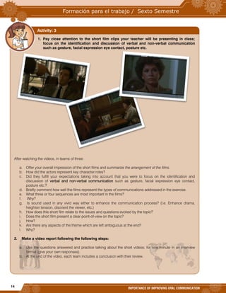 14
IMPORTANCE OF IMPROVING ORAL COMMUNICATION
1. Pay close attention to the short film clips your teacher will be presenting in class;
focus on the identification and discussion of verbal and non-verbal communication
such as gesture, facial expression eye contact, posture etc.
After watching the videos, in teams of three:
a. Offer your overall impression of the short films and summarize the arrangement of the films.
b. How did the actors represent key character roles?
c. Did they fulfill your expectations taking into account that you were to focus on the identification and
discussion of verbal and non-verbal communication such as gesture, facial expression eye contact,
posture etc.?
d. Briefly comment how well the films represent the types of communications addressed in the exercise.
e. What three or four sequences are most important in the films?
f. Why?
g. Is sound used in any vivid way either to enhance the communication process? (I.e. Enhance drama,
heighten tension, disorient the viewer, etc.)
h. How does this short film relate to the issues and questions evoked by the topic?
i. Does the short film present a clear point-of-view on the topic?
j. How?
k. Are there any aspects of the theme which are left ambiguous at the end?
l. Why?
2. Make a video report following the following steps:
a. Use the questions answered and practice talking about the short videos; for one minute in an interview
format (give your own responses).
b. At the end of the video, each team includes a conclusion with their review.
Activity: 3
 