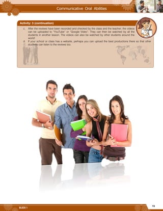 15
BLOCK 1
c. After the reviews have been recorded and checked by the class and the teacher; the videos
can be uploaded to “YouTube” or “Google Video”. They can then be watched by all the
students in another lesson. The videos can also be watched by other students around the
world!
d. If your school or class has a website, perhaps you can upload the best productions there so that other
students can listen to the reviews too.
Activity: 3 (continuation)
 