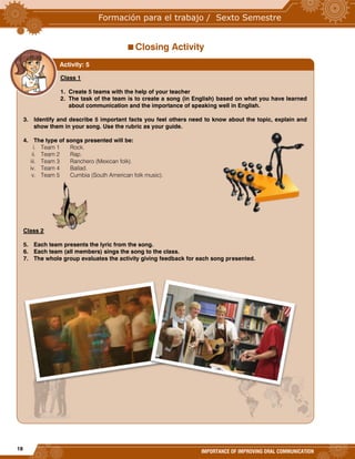 18
IMPORTANCE OF IMPROVING ORAL COMMUNICATION
Closing Activity
Class 1
1. Create 5 teams with the help of your teacher
2. The task of the team is to create a song (in English) based on what you have learned
about communication and the importance of speaking well in English.
3. Identify and describe 5 important facts you feel others need to know about the topic, explain and
show them in your song. Use the rubric as your guide.
4. The type of songs presented will be:
i. Team 1 Rock.
ii. Team 2 Rap.
iii. Team 3 Ranchero (Mexican folk).
iv. Team 4 Ballad.
v. Team 5 Cumbia (South American folk music).
Class 2
5. Each team presents the lyric from the song.
6. Each team (all members) sings the song to the class.
7. The whole group evaluates the activity giving feedback for each song presented.
Activity: 5
 