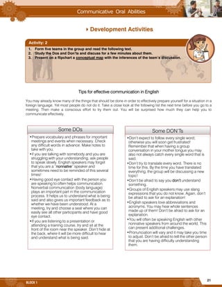 21
BLOCK 1
Development Activities
Tips for effective communication in English
You may already know many of the things that should be done in order to effectively prepare yourself for a situation in a
foreign language. Yet most people do not do it. Take a close look at the following list the next time before you go to a
meeting. Then make a conscious effort to try them out. You will be surprised how much they can help you to
communicate effectively.
Some DOs
•Prepare vocabulary and phrases for important
meetings and events when necessary. Check
any difficult words in advance. Make notes to
take with you.
•if you are talking with somebody and you are
struggling with your understanding, ask people
to speak slowly. English speakers may forget
that you are a “nonnative” speaker and
sometimes need to be reminded of this several
times!
•Having good eye contact with the person you
are speaking to often helps communication.
Nonverbal communication (body language)
plays an important part in the communication
process. It helps us to understand what is being
said and also gives us important feedback as to
whether we have been understood. At a
meeting, try and choose a seat where you can
easily see all other participants and have good
eye contact.
•If you are listening to a presentation or
attending a training course, try and sit at the
front of the room near the speaker. Don’t hide at
the back, where it will be more difficult to hear
and understand what is being said.
Some DON’Ts
•Don’t expect to follow every single word;
otherwise you will soon get frustrated!
Remember that when having a group
conversation in your mother tongue you may
also not always catch every single word that is
said.
•Don’t try to translate every word. There is no
time for this. By the time you have translated
everything, the group will be discussing a new
topic!
•Don’t be afraid to say you don’t understand
something.
•Groups of English speakers may use slang
expressions that you do not know. Again, don’t
be afraid to ask for an explanation!
•English speakers love abbreviations and
acronyms. You may hear whole sentences
made up of them! Don’t be afraid to ask for an
explanation.
•You will often be speaking English with other
nonnative speakers from around the world. This
can present additional challenges.
•Pronunciation will vary and it may take you time
to adjust. Don’t be afraid to tell the other person
that you are having difficulty understanding
them.
1. Form five teams in the group and read the following text.
2. Study the Dos and Don’ts and discuss for a few minutes about them.
3. Present on a flipchart a conceptual map with the inferences of the team’s discussion.
Activity: 2
 