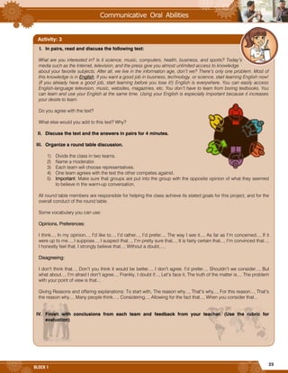23
BLOCK 1
I. In pairs, read and discuss the following text:
What are you interested in? Is it science, music, computers, health, business, and sports? Today’s
media such as the Internet, television, and the press give you almost unlimited access to knowledge
about your favorite subjects. After all, we live in the information age, don’t we? There’s only one problem. Most of
this knowledge is in English. If you want a good job in business, technology, or science, start learning English now!
(If you already have a good job, start learning before you lose it!) English is everywhere. You can easily access
English-language television, music, websites, magazines, etc. You don’t have to learn from boring textbooks. You
can learn and use your English at the same time. Using your English is especially important because it increases
your desire to learn.
Do you agree with the text?
What else would you add to this text? Why?
II. Discuss the text and the answers in pairs for 4 minutes.
III. Organize a round table discussion.
1) Divide the class in two teams.
2) Name a moderator.
3) Each team will choose representatives.
4) One team agrees with the text the other competes against.
5) Important: Make sure that groups are put into the group with the opposite opinion of what they seemed
to believe in the warm-up conversation.
All round table members are responsible for helping the class achieve its stated goals for this project, and for the
overall conduct of the round table.
Some vocabulary you can use:
Opinions, Preferences:
I think..., In my opinion..., I’d like to..., I’d rather..., I’d prefer..., The way I see it..., As far as I’m concerned..., If it
were up to me..., I suppose..., I suspect that..., I’m pretty sure that..., It is fairly certain that..., I’m convinced that...,
I honestly feel that, I strongly believe that..., Without a doubt,...,
Disagreeing:
I don’t think that..., Don’t you think it would be better..., I don’t agree, I’d prefer..., Shouldn’t we consider..., But
what about..., I’m afraid I don’t agree..., Frankly, I doubt if..., Let’s face it, The truth of the matter is..., The problem
with your point of view is that...
Giving Reasons and offering explanations: To start with, The reason why..., That’s why..., For this reason..., That’s
the reason why..., Many people think...., Considering..., Allowing for the fact that..., When you consider that...
IV. Finish with conclusions from each team and feedback from your teacher. (Use the rubric for
evaluation)
Activity: 3
 