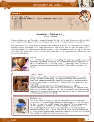 25
BLOCK 1
Seven Ways to Stop Interrupting
by Kevin Eikenberry
It happens all day, every day. We see it on television interviews. We hear it on the radio. We experience it at home and
at work; one person talking over the other, not letting people finish what they were saying. In short, interrupting!
Interrupting can cause a whole stream of problems and challenges. It reduces our effectiveness as a listener,
negatively impacts relationships, shuts down communication, reduces our ability to learn and much more. If
interrupting causes all of these problems, and we all seem to do it, the logical question is, how can we stop
interrupting? Read on, because the rest of this article offers seven ways to change your approach to listening and to
kick your interrupting habit.
Don’t talk!
•If you aren’t talking, it is hard to be interrupting. The goal is to develop the habit of not
interrupting. So just stop interrupting. This could be called the Nike™ approach Just
Do It (just stop interrupting). Seems simple enough, but unfortunately this is a habit
that many of us haven’t yet developed (if we had, I likely wouldn’t be sharing these
ideas).
Close your mouth
•Believe me; this is different than "don’t talk." In the last point I said, “If you aren’t
talking, it is hard to be interrupting.” This is generally, though not universally, true.
Many times (including several times yesterday) I find myself not audibly interrupting
someone, but I do open my mouth as if I’m signaling to the other person that I am
ready to talk.
•Is this better than talking over them? Perhaps slightly, but you still have
communicated to the other person that you are done listening and are ready to talk. I
read once that the best thing we could do to be a better listener is to imagine that we
have a drop of glue on our lips. Keeping our mouth closed, whether we speak or not,
will definitely keep us from interrupting.
Open your mind
•This is also known as losing your “but.” You’ve been here. You are listening to
someone and you have an opinion about what they are saying. You may not interrupt
(or open even open your mouth), but your mind is closed. You’ve already decided
what the right answer is and are just politely waiting for your turn to speak.
•This problem typically shows itself by a quick paraphrase of the other person’s
thought followed by a “but . . .” In this case you may not be literally interrupting, but
you certainly aren’t listening. Open your mind to everything the other person is saying
hear it all then formulate your thoughts and comments.
1. Form teams of three.
2. Read attentively the text and search in a dictionary for new words.
Activity: 4
 