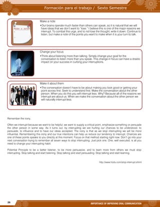 26
IMPORTANCE OF IMPROVING ORAL COMMUNICATION
Remember the irony.
Often we interrupt because we want to be helpful; we want to supply a critical point, emphasize something or persuade
the other person in some way. As it turns out, by interrupting we are hurting our chances to be understood, to
persuade, to influence and to have our ideas accepted. The irony is that as we stop interrupting we will be more
influential. Remembering this irony and our true intentions can help us reduce our tendency to interrupt. Chances are
one of these points speaks to you directly at this moment. Focus on that method starting right now. Don’t go into your
next conversation trying to remember all seven ways to stop interrupting. Just pick one. One, well executed, is all you
need to change your interrupting habit.
Potential Principle to be a better listener, to be more persuasive, and to learn more from others we must stop
interrupting. Stop talking and start listening. Stop talking and start persuading. Stop talking and start learning.
http://www.hodu.com/stop-interrupt.shtml
Make a note
•Our brains operate much faster than others can speak, so it is natural that we will
have ideas that we don’t want to “lose.” I believe this is one of the major reasons we
interrupt. To combat this urge, and to not lose the thought, write it down. Continue to
listen, but make a note of the points you want to make when it is your turn to talk.
Change your focus
•Think about listening more than talking. Simply change your goal for the
conversation to listen more than you speak. This change in focus can have a drastic
impact on your success in curbing your interruptions.
Make it about them
•The conversation doesn’t have to be about making you look good or getting your
point across first. Seek to understand first. Make the conversation about the other
person. When you do this you will interrupt less. Why? Because all of the reasons we
interrupt are about us. When we make the conversation about the other person we
will naturally interrupt less.
 