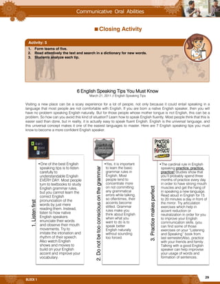 29
BLOCK 1
Closing Activity
6 English Speaking Tips You Must Know
March 21, 2011 // English Speaking Tips
Visiting a new place can be a scary experience for a lot of people, not only because it could entail speaking in a
language that most people are not comfortable with English. If you are born a native English speaker, then you will
have no problem speaking English naturally. But for those people whose mother tongue is not English, this can be a
problem. So how can you avoid this kind of situation? Learn how to speak English fluently. Most people think that this is
easier said than done, but in reality, it is actually easy to speak fluent English. English is the universal language, and
this universal concept makes it one of the easiest languages to master. Here are 7 English speaking tips you must
know to become a more confident English speaker.
1.Listenfirst
•One of the best English
speaking tips is to listen
carefully to
understandable English
EVERY DAY. Most people
turn to textbooks to study
English grammar rules,
but you cannot learn the
correct English
pronunciation of the
words by just mere
reading them. Instead,
listen to how native
English speakers
enunciate their words
and observe their mouth
movements. Try to
imitate the intonation and
rhythm of their speech.
Also watch English
shows and movies to
build on your English
accent and improve your
vocabulary.
2.Donotbetooconsciousonthegrammar
•Yes, it is important
to learn the basic
grammar rules in
English. Most
people tend to
concentrate more
on not committing
any grammatical
errors while talking,
so oftentimes, their
accents become
stilted. Grammar
rules make you
think about English
when what you
want to do is to
speak better
English naturally
without sounding
too forced.
3.Practicemakesperfect
•The cardinal rule in English
speaking practice, practice,
practice! Studies show that
you’ll probably spend three
months of practice every day
in order to have strong mouth
muscles and get the hang of
in speaking a new language.
Read aloud in English for 15
to 20 minutes a day in front of
the mirror. Try articulation
exercises which help in
accent reduction or
neutralization in order for you
to improve your English
communication skills. (you
can find some of those
exercises on your “Listening
and Speaking” book from
last semester)Also, practice
with your friends and family.
Talking with a good English
speaker can help improvise
your usage of words and
formation of sentences.
1. Form teams of five.
2. Read attentively the text and search in a dictionary for new words.
3. Students analyze each tip.
Activity: 5
 