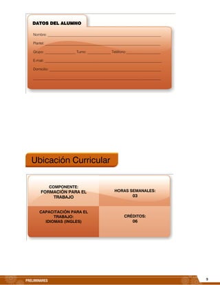 3PRELIMINARES
Ubicación Curricular
HORAS SEMANALES:
03
CRÉDITOS:
06
DATOS DEL ALUMNO
Nombre: _______________________________________________________________
Plantel: __________________________________________________________________
Grupo: _________________ Turno: _____________ Teléfono:___________________
E-mail: _________________________________________________________________
Domicilio: ______________________________________________________________
_______________________________________________________________________
COMPONENTE:
FORMACIÓN PARA EL
TRABAJO
CAPACITACIÓN PARA EL
TRABAJO:
IDIOMAS (INGLES)
 