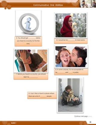 33
BLOCK 1
Continue next page » » » »
5. You should get _________ before
you travel to a country for the first
time.
6. I would be too_________ to travel alone.
7. Before you travel to a country, you should
learn its___________.
8. In some cultures, it’s not acceptable to
be__________ and _____ in public.
9. I don’t like to travel to places where
there are a lot of ________ people.
 