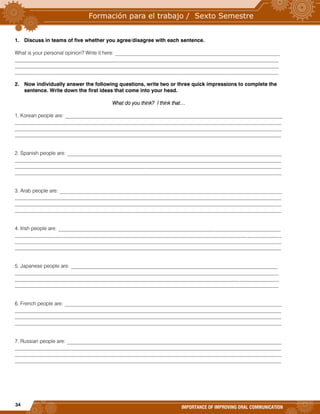 34
IMPORTANCE OF IMPROVING ORAL COMMUNICATION
1. Discuss in teams of five whether you agree/disagree with each sentence.
What is your personal opinion? Write it here: _______________________________________________________________
_____________________________________________________________________________________________________
_____________________________________________________________________________________________________
_____________________________________________________________________________________________________
2. Now individually answer the following questions, write two or three quick impressions to complete the
sentence. Write down the first ideas that come into your head.
What do you think? I think that…
1. Korean people are: ___________________________________________________________________________________
______________________________________________________________________________________________________
______________________________________________________________________________________________________
______________________________________________________________________________________________________
2. Spanish people are: __________________________________________________________________________________
______________________________________________________________________________________________________
______________________________________________________________________________________________________
______________________________________________________________________________________________________
3. Arab people are: _____________________________________________________________________________________
______________________________________________________________________________________________________
______________________________________________________________________________________________________
______________________________________________________________________________________________________
4. Irish people are: _____________________________________________________________________________________
______________________________________________________________________________________________________
______________________________________________________________________________________________________
______________________________________________________________________________________________________
5. Japanese people are: _______________________________________________________________________________
_____________________________________________________________________________________________________
_____________________________________________________________________________________________________
_____________________________________________________________________________________________________
6. French people are: ___________________________________________________________________________________
______________________________________________________________________________________________________
______________________________________________________________________________________________________
______________________________________________________________________________________________________
7. Russian people are: __________________________________________________________________________________
______________________________________________________________________________________________________
______________________________________________________________________________________________________
______________________________________________________________________________________________________
 