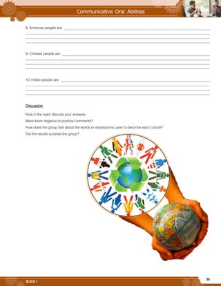 35
BLOCK 1
8. American people are: _________________________________________________________________________________
______________________________________________________________________________________________________
______________________________________________________________________________________________________
______________________________________________________________________________________________________
9. Chinese people are: __________________________________________________________________________________
______________________________________________________________________________________________________
______________________________________________________________________________________________________
______________________________________________________________________________________________________
10. Indian people are: ___________________________________________________________________________________
______________________________________________________________________________________________________
______________________________________________________________________________________________________
______________________________________________________________________________________________________
Discussion
Now in the team discuss your answers.
Were there negative or positive comments?
How does the group feel about the words or expressions used to describe each culture?
Did the results surprise the group?
 