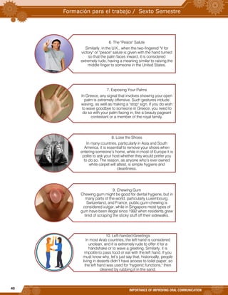 40
IMPORTANCE OF IMPROVING ORAL COMMUNICATION
6. The "Peace" Salute
Similarly, in the U.K., when the two-fingered "V for
victory" or "peace" salute is given with the hand turned
so that the palm faces inward, it is considered
extremely rude, having a meaning similar to raising the
middle finger to someone in the United States.
7. Exposing Your Palms
In Greece, any signal that involves showing your open
palm is extremely offensive. Such gestures include
waving, as well as making a "stop" sign. If you do wish
to wave goodbye to someone in Greece, you need to
do so with your palm facing in, like a beauty pageant
contestant or a member of the royal family.
8. Lose the Shoes
In many countries, particularly in Asia and South
America, it is essential to remove your shoes when
entering someone’s home, while in most of Europe it is
polite to ask your host whether they would prefer you
to do so. The reason, as anyone who’s ever owned
white carpet will attest, is simple hygiene and
cleanliness.
9. Chewing Gum
Chewing gum might be good for dental hygiene, but in
many parts of the world, particularly Luxembourg,
Switzerland, and France, public gum-chewing is
considered vulgar, while in Singapore most types of
gum have been illegal since 1992 when residents grew
tired of scraping the sticky stuff off their sidewalks.
10. Left-handed Greetings
In most Arab countries, the left hand is considered
unclean, and it is extremely rude to offer it for a
handshake or to wave a greeting. Similarly, it is
impolite to pass food or eat with the left hand. If you
must know why, let’s just say that, historically, people
living in deserts didn’t have access to toilet paper, so
the left hand was used for "hygienic functions," then
cleaned by rubbing it in the sand.
 