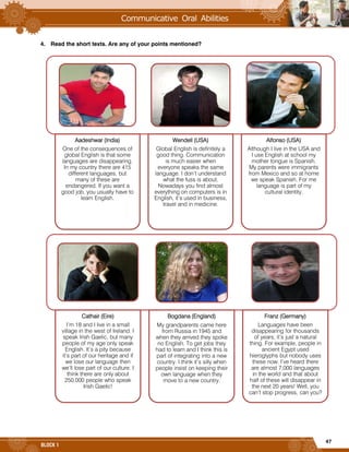 47
BLOCK 1
4. Read the short texts. Are any of your points mentioned?
Aadeshwar (India)
One of the consequences of
global English is that some
languages are disappearing.
In my country there are 415
different languages, but
many of these are
endangered. If you want a
good job, you usually have to
learn English.
Wendell (USA)
Global English is definitely a
good thing. Communication
is much easier when
everyone speaks the same
language. I don’t understand
what the fuss is about.
Nowadays you find almost
everything on computers is in
English, it’s used in business,
travel and in medicine.
Alfonso (USA)
Although I live in the USA and
I use English at school my
mother tongue is Spanish.
My parents were immigrants
from Mexico and so at home
we speak Spanish. For me
language is part of my
cultural identity.
Cathair (Eire)
I’m 18 and I live in a small
village in the west of Ireland. I
speak Irish Gaelic, but many
people of my age only speak
English. It’s a pity because
it’s part of our heritage and if
we lose our language then
we’ll lose part of our culture. I
think there are only about
250,000 people who speak
Irish Gaelic!
Bogdana (England)
My grandparents came here
from Russia in 1945 and
when they arrived they spoke
no English. To get jobs they
had to learn and I think this is
part of integrating into a new
country. I think it’s silly when
people insist on keeping their
own language when they
move to a new country.
Franz (Germany)
Languages have been
disappearing for thousands
of years; it’s just a natural
thing. For example, people in
ancient Egypt used
hieroglyphs but nobody uses
these now. I’ve heard there
are almost 7,000 languages
in the world and that about
half of these will disappear in
the next 20 years! Well, you
can’t stop progress, can you?
 