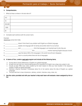 48
IMPORTANCE OF IMPROVING ORAL COMMUNICATION
5. Comprehension.
1. What do these numbers in the text refer to?
415
18
250,000
7,000
20
2. Complete each sentence with the correct name.
Example:
Aadeshwar comes from India.
1. ___________________ doesn’t think there’s any problem with English as a Global Language.
2. ___________________ speaks one language with his family and another when he is at school.
3. ___________________ and ___________________ think that language is an important part of who they are.
4. ___________________ , ___________________ and ___________________ mention learning English because of work.
5. ___________________ says that about 50% of the languages in the world now will soon disappear.
6. ___________________ lives in a country where there are lots of languages.
6. In teams of four, create a pod cast program and include all the following items.
a. A song about cultural differences or English as a global language.
b. At least one real note from internet talking about the importance of English now a days (any subject is ok).
c. Include at least TWO more notes created by the team based on what you have studied in the sequence
(subject: English as global language).
d. Interview a teacher (translate if necessary) about his or her opinion about the idea of English as a global
Language.
e. The pod cast has to have introduction, delivery, content, interview, song, notes, etc.
7. Use the rubric provided and with your teacher’s help each team will evaluate a team assigned by him or
her.
 