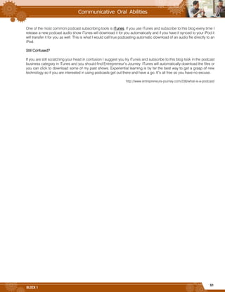 51
BLOCK 1
One of the most common podcast subscribing tools is iTunes. If you use iTunes and subscribe to this blog every time I
release a new podcast audio show iTunes will download it for you automatically and if you have it synced to your iPod it
will transfer it for you as well. This is what I would call true podcasting automatic download of an audio file directly to an
iPod.
Still Confused?
If you are still scratching your head in confusion I suggest you try iTunes and subscribe to this blog look in the podcast
business category in iTunes and you should find Entrepreneur’s Journey. ITunes will automatically download the files or
you can click to download some of my past shows. Experiential learning is by far the best way to get a grasp of new
technology so if you are interested in using podcasts get out there and have a go. It’s all free so you have no excuse.
http://www.entrepreneurs-journey.com/230/what-is-a-podcast/
 