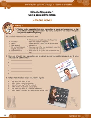 54
PURPOSE AND TONE
Didactic Sequence 1.
Using correct intonation.
Startup activity
1. Working on the supposition that some expressions or words can have as many as 9 or
more different meaning or connotations depending on how they are said, meet in pairs
and practice the following activity:
Say the following expressions in five different ways.
 Goodbye
 Hello
 How are you?
 Do we have to speak
English, teacher?
 I never watch TV.
 The teacher wanted to separate the general
topic into separate categories.
 Would you care to elaborate on his elaborate
explanation?
 Have you heard that your associate is known to
associate with criminals?
 How much do you guess that the estimate will
be?
2. Now, add at least 6 more expressions apt to promote several interpretations (ways to say it) when
delivered with a different tone.
 ____________________________.
 ____________________________.
 ____________________________.
 ____________________________.
 ____________________________.
 ____________________________.
3. Follow the instructions below and practice in pairs.
a) Me: John, say “Hello” to me.
b) John: “Hello” (neutral, polite tone).
a) Me: John, now say “Hello” to a friend.
b) John: “Hello” (much more upbeat tone).
a) Me: John, say “Hello” to a 6-month-old-baby!!!
b) John: “Hello” (contorted face, exaggerated fall-rise tone).
Activity: 1
 