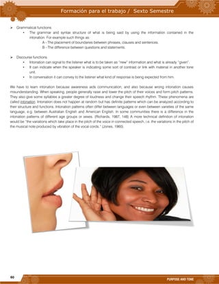 60
PURPOSE AND TONE
 Grammatical functions
• The grammar and syntax structure of what is being said by using the information contained in the
intonation. For example such things as:
A - The placement of boundaries between phrases, clauses and sentences.
B - The difference between questions and statements.
 Discourse functions
• Intonation can signal to the listener what is to be taken as “new” information and what is already “given”.
• It can indicate when the speaker is indicating some sort of contrast or link with material in another tone
unit.
• In conversation it can convey to the listener what kind of response is being expected from him.
We have to learn intonation because awareness aids communication; and also because wrong intonation causes
misunderstanding. When speaking, people generally raise and lower the pitch of their voices and form pitch patterns.
They also give some syllables a greater degree of loudness and change their speech rhythm. These phenomena are
called intonation. Intonation does not happen at random but has definite patterns which can be analyzed according to
their structure and functions. Intonation patterns often differ between languages or even between varieties of the same
language, e.g. between Australian English and American English. In some communities there is a difference in the
intonation patterns of different age groups or sexes. (Richards, 1987, 148) A more technical definition of intonation
would be “the variations which take place in the pitch of the voice in connected speech, i.e. the variations in the pitch of
the musical note produced by vibration of the vocal cords.” (Jones, 1960).
 