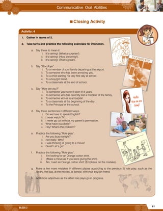 61
BLOCK 2
Closing Activity
1. Gather in teams of 5.
2. Take turns and practice the following exercises for intonation.
a. Say these to mean it:
i. It’s raining! (What a surprise!).
ii. It’s raining! (How annoying!).
iii. It’s raining! (That’s great!).
b. Say “Goodbye”
i. To a member of your family departing at the airport.
ii. To someone who has been annoying you.
iii. To a child starting his very first day at school.
iv. To a boy/girl friend.
v. To a classmate at the end of school.
c. Say “How are you?”
i. To someone you haven’t seen in 8 years.
ii. To someone who has recently lost a member of the family.
iii. To someone who is in a hospital.
iv. To a classmate at the beginning of the day.
v. To the Principal of the school.
d. Say these sentences in different ways.
i. Do we have to speak English?
ii. I never watch TV.
iii. I never go out without my parent’s permission.
iv. What have you done?
v. Hey! What’s the problem?
e. Practice the following “Role play”.
i. Are you busy tonight?
ii. Not really. Why?
iii. I was thinking of going to a movie!
iv. Great! Let’s go!
f. Practice the following “Role play”.
i. I’m looking for an Orange cotton shirt.
ii. (Make a move as if you were giving the shirt).
iii. No, I said an Orange cotton shirt! (Emphasis on the mistake).
g. Make a few more mistakes in different places according to the previous (f) role play; such as the
library, the bus, at the movies, at school, with your boy/girl friend.
h. Add more adjectives as the other role plays go in progress.
Activity: 4
 