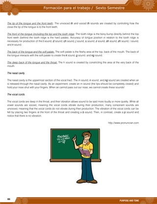 66
PURPOSE AND TONE
The tip of the tongue and the front teeth: The unvoiced th and voiced th sounds are created by controlling how the
close the tip of the tongue is to the front teeth.
The front of the tongue (including the tip) and the tooth ridge: The tooth ridge is the bony bump directly behind the top
front teeth (behind the tooth ridge is the hard palate). Accuracy of tongue position in relation to the tooth ridge is
necessary for production of the t sound, d sound, ch sound, j sound, s sound, z sound, sh sound, zh sound, l sound,
and n sound.
The back of the tongue and the soft palate: The soft palate is the fleshy area at the top, back of the mouth. The back of
the tongue interacts with the soft palate to create the k sound, g sound, and ng sound.
The deep back of the tongue and the throat: The h sound is created by constricting the area at the very back of the
mouth.
The nasal cavity
The nasal cavity is the uppermost section of the vocal tract. The m sound, n sound, and ng sound are created when air
is released through the nasal cavity. As an experiment, create an m sound (the lips should be completely closed) and
hold your nose shut with your fingers. When air cannot pass out our nose, we cannot create these sounds!
The vocal cords
The vocal cords are deep in the throat, and their vibration allows sound to be said more loudly or more quietly. While all
vowel sounds are voiced, meaning the vocal cords vibrate during their production, many consonant sounds are
unvoiced, meaning that the vocal cords do not vibrate during their production. The vibration of the vocal cords can be
felt by placing two fingers at the front of the throat and creating a b sound. Then, in contrast, create a p sound and
notice that there is no vibration.
http://www.pronuncian.com
 