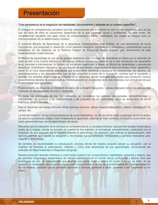 7PRELIMINARES
“Una competencia es la integración de habilidades, conocimientos y actitudes en un contexto específico”.
El enfoque en competencias considera que los conocimientos por sí mismos no son lo más importante, sino el uso
que se hace de ellos en situaciones específicas de la vida personal, social y profesional. De este modo, las
competencias requieren una base sólida de conocimientos y ciertas habilidades, los cuales se integran para un
mismo propósito en un determinado contexto.
El presente Módulo de Aprendizaje de la asignatura Communicative Oral Abilities, es una herramienta de suma
importancia, que propiciará tu desarrollo como persona visionaria, competente e innovadora, características que se
establecen en los objetivos de la Reforma Integral de Educación Media Superior que actualmente se está
implementando a nivel nacional.
El Módulo de aprendizaje es uno de los apoyos didácticos que el Colegio de Bachilleres te ofrece con la intención de
estar acorde a los nuevos tiempos, a las nuevas políticas educativas, además de lo que demandan los escenarios
local, nacional e internacional; el módulo se encuentra organizado a través de Blocks de aprendizaje y secuencias
didácticas. Una Didactic Sequence es un conjunto de actividades, organizadas en tres momentos: Inicio, desarrollo y
cierre. En el inicio desarrollarás actividades que te permitirán identificar y recuperar las experiencias, los saberes, las
preconcepciones y los conocimientos que ya has adquirido a través de tu formación, mismos que te ayudarán a
abordar con facilidad el tema que se presenta en el desarrollo, donde realizarás actividades que introducen nuevos
conocimientos dándote la oportunidad de contextualizarlos en situaciones de la vida cotidiana, con la finalidad de que
tu aprendizaje sea significativo.
Posteriormente se encuentra el momento de cierre de la Didactic Sequence , donde integrarás todos los saberes que
realizaste en las actividades de inicio y desarrollo.
En todas las actividades de los tres momentos se consideran los saberes conceptuales, procedimentales y
actitudinales. De acuerdo a las características y del propósito de las actividades, éstas se desarrollan de forma
individual, binas o equipos.
Para el desarrollo del trabajo deberás utilizar diversos recursos, desde material bibliográfico, videos, investigación de
campo, etc.
La retroalimentación de tus conocimientos es de suma importancia, de ahí que se te invita a participar de forma activa,
de esta forma aclararás dudas o bien fortalecerás lo aprendido; además en este momento, el docente podrá tener una
visión general del logro de los aprendizajes del grupo.
Recuerda que la evaluación en el enfoque en competencias es un proceso continuo, que permite recabar evidencias a
través de tu trabajo, donde se tomarán en cuenta los tres saberes: el conceptual, procedimental y actitudinal con el
propósito de que apoyado por tu maestro mejores el aprendizaje. Es necesario que realices la autoevaluación, este
ejercicio permite que valores tu actuación y reconozcas tus posibilidades, limitaciones y cambios necesarios para
mejorar tu aprendizaje.
Así también, es recomendable la coevaluación, proceso donde de manera conjunta valoran su actuación, con la
finalidad de fomentar la participación, reflexión y crítica ante situaciones de sus aprendizajes, promoviendo las
actitudes de responsabilidad e integración del grupo.
Nuestra sociedad necesita individuos a nivel medio superior con conocimientos, habilidades, actitudes y valores, que
les permitan integrarse y desarrollarse de manera satisfactoria en el mundo social, profesional y laboral. Para que
contribuyas en ello, es indispensable que asumas una nueva visión y actitud en cuanto a tu rol, es decir, de ser
receptor de contenidos, ahora construirás tu propio conocimiento a través de la problematización y contextualización
de los mismos, situación que te permitirá: Aprender a conocer, aprender a hacer, aprender a ser y aprender a vivir
juntos.
Presentación
 