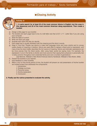76
PURPOSE AND TONE
Closing Activity
1. In pairs search for at least 20 of the most common idioms in English (not the ones in
this sequence) and 20 of the most common American slang expressions. Then create a
booklet.
a) Design a tittle page for your booklet.
b) The booklet and each page have to be of a half letter size that is 8.5” x 11”. Letter Size if you are using
your computer.
c) Write the table of content.
d) Write one idiom per page.
e) Illustrate each idiom the way you decide.
f) Each page has to visually represent both the meaning and the idiom’s words.
g) Keep in mind that “People use idioms to make their language richer and more colorful and to convey
subtle shades of meaning or intention. Idioms are used often to replace a literal word or expression, and
many times the idiom better describes the full nuance of meaning. Idioms and idiomatic expressions can
be more precise than the literal words, often using fewer words but saying more. For example, the
expression it runs in the family is shorter and more succinct than saying that a physical or personality trait
‘is fairly common throughout one’s extended family and over a number of generations.”
(Gail Brenner, Webster’s New World American Idioms Handbook. Webster’s New World, 2003)
h) Present the booklet to your teacher.
i) Give feedback to other booklets.
j) Within a four to five-minute period of time, the student will present an oral presentation of his/her booklet
and related project that addresses five components:
1. Introduction.
2. Strategy summary.
3. Personal review.
4. Activity explanation.
5. Conclusion.
2. Finally use the rubrics presented to evaluate the activity.
Activity: 8
 
