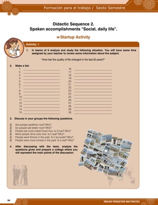 94
ENGLISH PRODUCTION AND PRACTICE
Didactic Sequence 2.
Spoken accomplishments “Social, daily life”.
Startup Activity
1. In teams of 6 analyze and study the following situation. You will have some time
assigned by your teacher to review some information about the subject.
“How has the quality of life changed in the last 50 years?”
2. Make a list:
1. ____________________________ 16. _____________________________
2. ____________________________ 17. _____________________________
3. ____________________________ 18. _____________________________
4. ____________________________ 19. _____________________________
5. ____________________________ 20. _____________________________
6. ____________________________ 21. _____________________________
7. ____________________________ 22. _____________________________
8. ____________________________ 23. _____________________________
9. ____________________________ 24. _____________________________
10. ____________________________ 25. _____________________________
11. ____________________________ 26. _____________________________
12. ____________________________ 27. _____________________________
13. ____________________________ 28. _____________________________
14. ____________________________ 29. _____________________________
15. ____________________________ 30. _____________________________
3. Discuss in your groups the following questions.
 Are people wealthier now? Why?
 Do people eat better now? Why?
 People eat more instant food now. Is it true? Why?
 More people drive cars now. Is it real? Why?
 People were thinner in the past. Is it accurate? Why?
 People were more honest in the past. Is it real? Why?
4. After discussing with the team, analyze the
questions given and prepare a collage where you
will represent the main points of the discussion.
Activity: 1
 