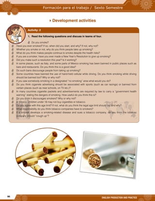 96
ENGLISH PRODUCTION AND PRACTICE
Development activities
1. Read the following questions and discuss in teams of four.
 Do you smoke?
 Have you ever smoked? If so, when did you start, and why? If not, why not?
 Whether you smoke or not, why do you think people take up smoking?
 What do you think makes people continue to smoke despite the health risks?
 If you are a smoker, have you ever made a New Year’s Resolution to give up smoking?
 Did you make such a resolution this year? Is it working?
 In some places, such as Italy, and some parts of Mexico smoking has been banned in public places such as
bars and restaurants. Do you think this is a good idea?
 Do such bans discourage people from taking up smoking?
 Some countries have banned the use of hand-held cellular while driving. Do you think smoking while driving
should be banned too? Why or why not?
 If you saw somebody smoking in a designated “no smoking” area what would you do?
 Do you think cigarrete advertising should be associated with sports (such as car racings) or banned from
certain places (such as near schools, on TV etc.)?
 In many countries cigarette packets and advertisements are required by law to carry a “government health
warning” stating the dangers of smoking. How useful do you think this is?
 Do you think it discourages smokers? Why or why not?
 In Mexico, children under 18 may not buy cigarettes or tobacco.
 Do you agree with this age limit? If not, what do you think the legal age limit should be, and why?
 What responsibility do you think tobacco companies have to smokers?
 If a smoker develops a smoking-related disease and sues a tobacco company, do you think the tobacco
company should “cough up”?
Activity: 2
 