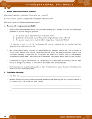 98
ENGLISH PRODUCTION AND PRACTICE
3. Answer these comprehension questions:
When tobacco was first introduced to Europe, what was it used for?
In which year were cigarette advertisements banned from British television?
What is the connection between cigarettes and lettuce?
4. The team will now prepare a round table:
1. Develop four questions that will prompt your classmates thinking about the topic in the text. The following are
guidelines to use when writing the questions:
a. The question should relate to important concepts in the text.
b. Students should be able to answer the question using evidence provided in the text.
c. The question should prompt students to think deeply about the content of the text.
It is important to have in mind that the discussion will focus on answering the four questions you have
developed using evidence from the text.
2. With the help of your teacher the group will choose four leaders, lead each question; each one of them will be
the discussion leader and will read the question aloud to the group. The leader should then invite the other
members of the group to share ideas and support them with evidence. As students in the group share ideas,
the leader should write down a few notes on her student sheet. The notes will help students report to the class.
3. Each student will be given a number from 1 to 4; that number will be the number of question you will lead in the
discussion during the roundtable. So number 1 will discuss the first question and so on.
4. Choose a discussion leader for each question to share the evidence their groups discussed. Record students’
ideas on the class chart as they share.
5. Roundtable discussion.
1. Title of the text: _________________________________________________________________________________
2. Write the discussion questions here and circle the number that you were assigned. Your discussion leader for
the question next to that number, will guide the task.
1. ____________________________________________________________________________________________
2. ____________________________________________________________________________________________
3. ____________________________________________________________________________________________
4. ____________________________________________________________________________________________
 