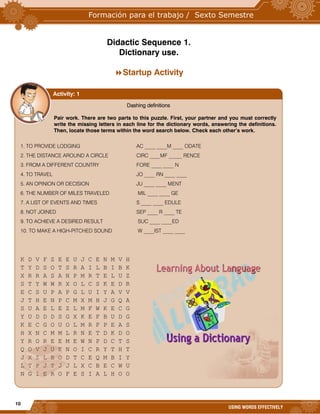 10
USING WORDS EFFECTIVELY
Didactic Sequence 1.
Dictionary use.
Startup Activity



Dashing definitions
Pair work. There are two parts to this puzzle. First, your partner and you must correctly
write the missing letters in each line for the dictionary words, answering the definitions.
Then, locate those terms within the word search below. Check each other’s work.
1. TO PROVIDE LODGING AC ____ ____M ____ ODATE
2. THE DISTANCE AROUND A CIRCLE CIRC ____MF _____ RENCE
3. FROM A DIFFERENT COUNTRY FORE ____ ____ N
4. TO TRAVEL JO ____ RN ____ ____
5. AN OPINION OR DECISION JU ____ ____ MENT
6. THE NUMBER OF MILES TRAVELED MIL ____ ____ GE
7. A LIST OF EVENTS AND TIMES S ____ ____ EDULE
8. NOT JOINED SEP ____ R ____ TE
9. TO ACHIEVE A DESIRED RESULT SUC ____ ____ED
10. TO MAKE A HIGH-PITCHED SOUND W ____IST ____ ____
K D V F Z E E U J C E N M V H
T Y D S O T S R A I L B I B K
X R R A S A N P M R T E L U Z
S T Y W W R X O L C S K E D R
E C S U P A P G L U I Y A V V
J T H E N P C M X M H J G Q A
S U A E L E Z L M F W K E C G
Y U D D D S G X K E F B U D G
K E C G O U O L M R F P E A S
H X N C M M L R N E T D K D O
Y R O R E E M E W N P D C T S
Q O V J U E N O I C R Y T H T
J X Z L B O D T C E Q M B I Y
L T P J T J J L X C B E C W U
N G I E R O F E S I A L H O O
©2007 Realmworks Communications. http://www.everydayteaching.com
Activity: 1
 