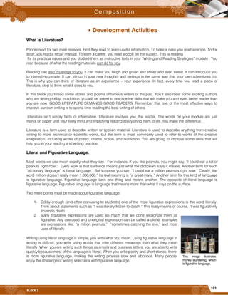 101
BLOCK 3
Development Activities
What is Literature?
People read for two main reasons. First they read to learn useful information. To bake a cake you read a recipe. To Fix
a car, you read a repair manual. To learn a career, you read a book on the subject. This is reading
for its practical values and you studied them as instructive texts in your “Writing and Reading Strategies” module . You
read because of what the reading materials can do for you.
Reading can also do things to you. It can make you laugh and groan and shiver and even sweat. It can introduce you
to interesting people. It can stir up in your new thoughts and feelings in the same way that your own adventures do.
This is why you can think of literature as an experience – your experience. In fact, every time you read a piece of
literature, stop to think what it does to you.
In this block you’ll read some stories and poems of famous writers of the past. You’ll also meet some exciting authors
who are writing today. In addition, you will be asked to practice the skills that will make you and even better reader than
you are now. GOOD LITERATURE DEMANDS GOOD READERS. Remember that one of the most effective ways to
improve our own writing is to spend time reading the best writing of others.
Literature isn’t simply facts or information. Literature involves you, the reader. The words on your module are just
marks on paper until your lively mind and improving reading ability bring them to life. You make the difference.
Literature is a term used to describe written or spoken material. Literature is used to describe anything from creative
writing to more technical or scientific works, but the term is most commonly used to refer to works of the creative
imagination, including works of poetry, drama, fiction, and nonfiction. You are going to improve some skills that will
help you in your reading and writing practice.
Literal and Figurative Language.
Most words we use mean exactly what they say. For instance, If you like peanuts, you might say, “I could eat a lot of
peanuts right now.” Every work in that sentence means just what the dictionary says it means. Another term for such
“dictionary language” is literal language. But suppose you say, “I could eat a million peanuts right now.” Clearly, the
word million doesn’t really mean 1,000,000.” Its real meaning is “a great many.” Another term for this kind of language
is figurative language. Figurative language says one thing and means another. The opposite of literal language is
figurative language. Figurative language is language that means more than what it says on the surface.
Two more points must be made about figurative language:
1. Oddly enough (and often confusing to students) one of the most figurative expressions is the word literally.
Think about statements such as “I was literally frozen to death.” This really means of course, “I was figuratively
frozen to death.
2. Many figurative expressions are used so much that we don’t recognize them as
figurative. Any overused and unoriginal expression can be called a cliché: examples
are expressions like: “a million peanuts,” “sometimes catching the eye,” and most
uses of literally.
Writing using literal language is simple; you write what you mean. Using figurative language in
writing is difficult; you write using words that infer different meanings than what they mean
literally. When you are writing such things as emails and business letters, you are able to write
quickly because most of the language is literal. When you write poetry and short stories, there
is more figurative language, making the writing process slow and laborious. Many people
enjoy the challenge of writing selections with figurative language.
This image illustrates
money laundering, which
is figurative language.
 
