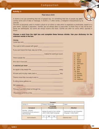 103
BLOCK 3




















 




















Evaluation
Activity: 3 Product: Cliché table. Value:
Knowledge
Conceptual Procedimental Attitudinal
Identifies phrases
characterized by its overuse in
daily language.
Applies the word to form clichés
used in daily English language.
Appreciates the use of figurative
language in daily English.
Auto-evaluation
C MC NC
Obtained value
Read about cliché
A cliché is not just something that lots of people say; it’s something that lots of people say and it
convey some sort of idea or message. A cliché is, in other words, a metaphor characterized by its
overuse.
The term is frequently used in modern culture for an action or idea which is expected or predictable, based on a
prior event. Typically a pejorative, "clichés" are not always false or inaccurate. A cliché may or may not be true.
Some are stereotypes, but some are simply truisms and facts. Clichés are often for comic effect, typically in
fiction.
Choose a word from the right box and complete these famous clichés. Use your dictionary for the
unknown words in the box.
Clichés
Loose lips sink_________________________________________________.
The road to hell is paved with good _______________________________.
If you can't stand the heat, stay out of the __________________________.
______________________________________ makes the world go round.
Think outside the ______________________________________________.
All is fair in love and ____________________________________________.
A watched pot never ___________________________________________.
An apple a day keeps the __________________________________ away.
All work and no play make Jack a ____________________________ boy.
There's more than one way to skin a ______________________________.
_
A rolling stone gathers no _______________________________________.
Still waters run _________________________________________________.
The way to a man's heart is through his ___________________________.
Possession is 9/10's of the ______________________________________.
Activity: 3
1. Doctor
2. Dull
3. Cat
4. Moss
5. Deep
6. Stomach
7. Law
8. Boils
9. War
10. Box
11. Money
12. Kitchen
13. Ship
14. intention
 