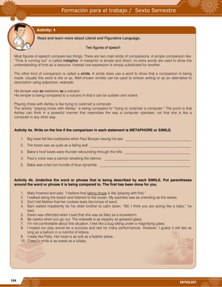 104
ANTHOLOGY

Read and learn more about Literal and Figurative Language.
Two figures of speech
Most figures of speech compare two things. There are two main kinds of comparisons. A simple comparison like:
“Time is running out” is called metaphor. A metaphor is simple and direct; no extra words are used to show the
understanding of time as a resource. Instead one expression is simply substituted for another.
The other kind of comparison is called a simile. A simile does use a word to show that a comparison is being
made. Usually this word is like or as. Well-chosen similes can be used to enliven writing or as an alternative to
description using adjectives, example:
His temper was as explosive as a volcano.
His temper is being compared to a volcano in that it can be sudden and violent.
Playing chess with Ashley is like trying to outsmart a computer.
The activity “playing chess with Ashley” is being compared to “trying to outsmart a computer.” The point is that
Ashley can think in a powerful manner that resembles the way a computer operates, not that she is like a
computer in any other way.
Activity 4a. Write on the line if the comparison in each statement is METAPHORE or SIMILE.
1. Big trees fell like toothpicks when Paul Bunyan swung his axe. ____________________________________
2. The forest was as quite as a falling leaf. _______________________________________________________
3. Babe’s hoof beats were thunder rebounding through the hills. ____________________________________
4. Paul’s voice was a cannon breaking the silence. _______________________________________________
5. Babe was a two ton bundle of blue dynamite. __________________________________________________
Activity 4b. Underline the word or phrase that is being described by each SIMILE. Put parentheses
around the word or phrase it is being compared to. The first has been done for you.
1. Mary frowned and said, “I believe that taking drugs is like (playing with fire).”
2. I walked along the beach and listened to the ocean. My sadness was as unending as the waves.
3. Don’t tell Mother that her cookies taste like lumps of sand.
4. Sam waited impatiently for his older brother to calm down. “Bill, I think you are acting like a baby,” he
said.
5. Karen was offended when I said that she was as flaky as a snowstorm.
6. Be careful when you go out. The sidewalk is as slippery as greased glass.
7. I’m not comfortable about this situation. I feel like a bug sitting under a magnifying glass.
8. I hoped our play would be a success and last for many performances. However, I guess it will last as
long as a balloon in a roomful of kittens.
9. I really like Patty. Her heart is as soft as a feather pillow.
10. Cheryl’s smile is as sweet as a lullaby.
Activity: 4
 