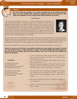 106
ANTHOLOGY
Pair work. Read the biography of a woman considered one of the greatest American
poets—if not the greatest. After reading the biography discuss with your partner, what
might have happened to make a young woman slowly withdraw from society?
Emily Dickinson
The Poetess Emily Dickinson was born in Amherst, Massachusetts on December 10,
1830. Emily lived secluded in the house she was born in, except for the short time she
attended Amherst Academy and Holyoke Female Seminary, until her death on May 15,
1886 due to Bright's disease. Emily was an energetic and outgoing woman while attending
the Academy and Seminary. It was later, during her mid-twenties that Emily began to grow
reclusive. She attended almost exclusively to household chores and to writing poetry.
Many scholars have tried to understand and theorize why Emily decided to seclude herself
in her home and write about the most intimate experiences and feelings of life. I think that
the best of these theories is that Emily could not write about the world without first backing
away from the it and contemplating it from a distance.
Emily had a few friends and acquaintances from day to day. One of these acquaintances was Thomas Wentworth
Higginson whom she sent a few pieces of her poetry to. He rejected her poems, but he was eventually the first to
publish her work after her death. Emily only had a six or seven of her poems published during her lifetime--and
those without her consent. The number is argued over because one poem was published more than once.
It was after her death that her poems were discovered. It is estimated that Emily wrote over 1700 poems.
Activity 5a. Have you ever felt that if you suddenly vanished, you really wouldn’t be missed? Of course
you have. Everyone once in a while, feels like a “nobody,” And this knowledge about other people can
help us with our own feelings. Read what Emily Dickinson has to say on this and other subjects and
answer the questions.
I'M NOBODY!
I'm nobody! Who are you?
Are you nobody, too?
Then there's a pair of us--don't tell!
They'd banish us, you know.
How dreary to be somebody!
How public, like a frog
To tell your name the livelong day
To an admiring bog!
Activity: 5
1. In line 1, the poet asks, “Who are you?” Does the word “you”
seem to refer to the reader, to the frog, or to “somebody” else
mentioned later? Explain.__________________________________
2. Line 2 also contains a question. What answer does the poet
seem to expect, yes or no? ________________________________
3. Examine the figurative language in the poem. Clearly, the word
“somebody” (line 5) means the opposite of the word “nobody.”
What kind of person does the poet mean by “somebody”?
_______________________________________________________
4. Think about the rest of the figurative language in the second
part. By saying that a frog repeats its name as it crocks away in
swamp, what is the poet suggesting about a certain kind of
person? ________________________________________________
_______________________________________________________
5. What does the figurative expression “admiring bog suggest to
you as a reader?” ________________________________________
_______________________________________________________
6. Explain in your own words what enjoyment the poet gets out of
being a “nobody.” _______________________________________
_______________________________________________________
 