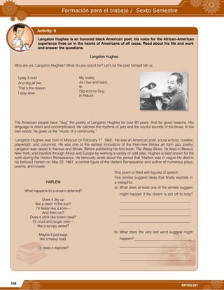 108
ANTHOLOGY
Langston Hughes is an honored black American poet, his voice for the African-American
experience lives on in the hearts of Americans of all races. Read about his life and work
and answer the questions.
Langston Hughes
Who are you Langston Hughes? What do you stand for? Let’s let the poet himself tell us:
The American people have “dug” the poetry of Langston Hughes for over 60 years. And for good reasons. His
language is direct and uncomplicated. He catches the rhythms of jazz and the soulful sounds of the blues. In his
own words, he gives us the “music of a community.”
Langston Hughes was born in Missouri on February 1st
1902. He was an American poet, social activist, novelist,
playwright, and columnist. He was one of the earliest innovators of the then-new literary art form jazz poetry.
Langston was raised in Kansas and Illinois. Before publishing his first book, The Weary Blues, he lived in Mexico,
New York, and traveled through Africa and Europe by working a variety of odd jobs. Hughes is best known for his
work during the Harlem Renaissance. He famously wrote about the period that "Harlem was in vogue He died in
his beloved Harlem on May 22, 1967, a central figure of the Harlem Renaissance and author of numerous plays,
poems, and novels.
Activity: 6
I play it cool
And dig all jive
That’s the reason
I stay alive.
My motto,
As I live and learn,
Is:
Dig and be Dug
In Return.
This poem is filled with figures of speech:
Five similes suggest ideas that finally explode in
a metaphor.
a) What does at least one of the similes suggest
might happen if the dream is put off to long?
_______________________________________
_______________________________________
_______________________________________
_______________________________________
b) What does the very last word suggest might
happen? _______________________________
_______________________________________
_______________________________________
_______________________________________
HARLEM
What happens to a dream deferred?
Does it dry up
like a raisin in the sun?
Or fester like a sore—
And then run?
Does it stink like rotten meat?
Or crust and sugar over—
like a syrupy sweet?
Maybe it just sags
like a heavy load.
Or does it explode?
 