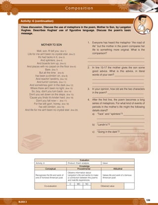 109
BLOCK 3
Evaluation
Activity: 6 Product: Poem analysis. Value:
Knowledge
Conceptual Procedimental Attitudinal
Recognizes the life and work of
one of honored American poet.
Obtains information about
Langston’s life and works to make
a connection between the poems
and real-life experiences.
Values life and work of a famous
American poet.
Co-evaluation
C MC NC
Obtained value
Class discussion. Discuss the use of metaphors in the poem, Mother to Son, by Langston
Hughes. Describes Hughes' use of figurative language. Discuss the poem's basic
message.
Activity: 6 (continuation)

MOTHER TO SON
Well, son, I'll tell you: (line 1)
Life for me ain't been no crystal stair. (line 2)
It's had tacks in it, (line 3)
And splinters, (line 4)
And boards torn up, (line 5)
And places with no carpet on the floor (line 6)
Bare. (line 7)
But all the time (line 8)
I'se been a-climbin' on, (line 9)
And reachin' landin's, (line 10)
And turnin' corners, (line 11)
And sometimes goin' in the dark (line 12)
Where there ain't been no light. (line 13)
So, boy, don't you turn back. (line 14)
Don't you set down on the steps. (line 15)
'Cause you finds it's kinder hard. (line 16)
Don't you fall now— (line 17)
For I'se still goin', honey, (line 18)
I'se still climbin', (line 19)
And life for me ain't been no crystal stair. (line 20)
1. Everyone has heard the metaphor “the road of
life” but the mother in the poem compares her
life to something more original. What is the
comparison?
____________________________________________
____________________________________________
____________________________________________
2. In line 15-17 the mother gives the son some
good advice. What is this advice, in literal
words of your own? _______________________
________________________________________
________________________________________
________________________________________
3. In your opinion, how old are the two characters
in the poem? ____________________________
________________________________________
4. After the first line, the poem becomes a long
series of metaphors. For what kind of events of
periods in the mother’s life might the following
details stand?
a) “Tack” and “splinters”? ________________
_____________________________________
_____________________________________
b) “Landin’s”? __________________________
_____________________________________
c) “Going in the dark”? ___________________
_____________________________________
 