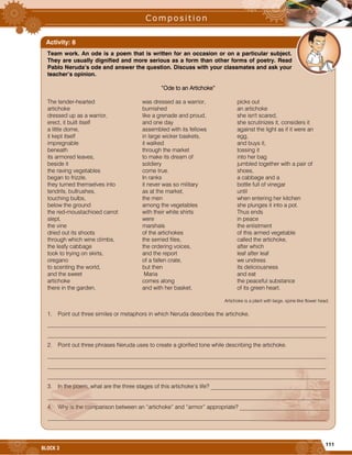 111
BLOCK 3
Team work. An ode is a poem that is written for an occasion or on a particular subject.
They are usually dignified and more serious as a form than other forms of poetry. Read
Pablo Neruda’s ode and answer the question. Discuss with your classmates and ask your
teacher’s opinion.
“Ode to an Artichoke”
The tender-hearted
artichoke
dressed up as a warrior,
erect, it built itself
a little dome,
it kept itself
impregnable
beneath
its armored leaves,
beside it
the raving vegetables
began to frizzle,
they turned themselves into
tendrils, bullrushes,
touching bulbs,
below the ground
the red-moustachioed carrot
slept,
the vine
dried out its shoots
through which wine climbs,
the leafy cabbage
took to trying on skirts,
oregano
to scenting the world,
and the sweet
artichoke
there in the garden,
was dressed as a warrior,
burnished
like a grenade and proud,
and one day
assembled with its fellows
in large wicker baskets,
it walked
through the market
to make its dream of
soldiery
come true.
In ranks
it never was so military
as at the market,
the men
among the vegetables
with their white shirts
were
marshals
of the artichokes
the serried files,
the ordering voices,
and the report
of a fallen crate,
but then
Maria
comes along
and with her basket,
picks out
an artichoke
she isn't scared,
she scrutinizes it, considers it
against the light as if it were an
egg,
and buys it,
tossing it
into her bag
jumbled together with a pair of
shoes,
a cabbage and a
bottle full of vinegar
until
when entering her kitchen
she plunges it into a pot.
Thus ends
in peace
the enlistment
of this armed vegetable
called the artichoke,
after which
leaf after leaf
we undress
its deliciousness
and eat
the peaceful substance
of its green heart.
Artichoke is a plant with large, spine like flower head.
1. Point out three similes or metaphors in which Neruda describes the artichoke.
_________________________________________________________________________________________________
_________________________________________________________________________________________________
2. Point out three phrases Neruda uses to create a glorified tone while describing the artichoke.
_________________________________________________________________________________________________
_________________________________________________________________________________________________
_________________________________________________________________________________________________
3. In the poem, what are the three stages of this artichoke’s life? _________________________________________
_________________________________________________________________________________________________
4. Why is the comparison between an “artichoke” and “armor” appropriate? _______________________________
_________________________________________________________________________________________________
Activity: 8
 