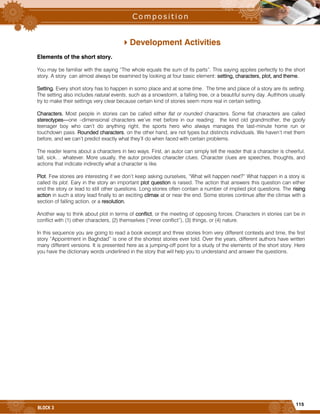 115
BLOCK 3
Development Activities
Elements of the short story.
You may be familiar with the saying “The whole equals the sum of its parts”. This saying applies perfectly to the short
story. A story can almost always be examined by looking at four basic element: setting, characters, plot, and theme.
Setting. Every short story has to happen in somo place and at some time. The time and place of a story are its setting.
The setting also includes natural events, such as a snowstorm, a falling tree, or a beautiful sunny day. Authhors usually
try to make their settings very clear because certain kind of stories seem more real in certain setting.
Characters. Most people in stories can be called either flat or rounded characters. Some flat characters are called
stereotypes---one –dimensional characters we’ve met before in our reading: the kind old grandmother, the goofy
teenager boy who can’t do anything right, the sports hero who always manages the last-minute home run or
touchdown pass. Rounded characters, on the other hand, are not types but distincts individuals. We haven’t met them
before, and we can’t predict exactly what they’ll do when faced with certain problems.
The reader learns about a characters in two ways. First, an autor can simply tell the reader that a character is cheerful,
tall, sick… whatever. More usually, the autor provides character clues. Character clues are speeches, thoughts, and
actions that indicate indirectly what a character is like.
Plot. Few stories are interesting if we don’t keep asking ourselves, “What will happen next?” What happen in a story is
called its plot. Eary in the story an important plot question is raised. The action that answers this question can either
end the story or lead to still other questions. Long stories often contain a number of implied plot questions. The rising
action in such a story lead finally to an exciting climax at or near the end. Some stories continue after the climax with a
section of falling action, or a resolution.
Another way to think about plot in terms of conflict, or the meeting of opposing forces. Characters in stories can be in
conflict with (1) other characters, (2) themselves (“inner conflict”), (3) things, or (4) nature.
In this sequence you are going to read a book excerpt and three stories from very different contexts and time, the first
story “Appointment in Baghdad” is one of the shortest stories ever told. Over the years, different authors have written
many different versions. It is presented here as a jumping-off point for a study of the elements of the short story. Here
you have the dictionary words underlined in the story that will help you to understand and answer the questions.
 