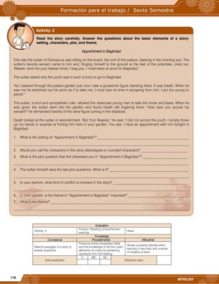 116
ANTHOLOGY
Evaluation
Activity: 2
Product: Reading comprehension
exercise.
Value:
Knowledge
Conceptual Procedimental Attitudinal
Selects passages of a story to
answer questions.
Practices Active Vocabulary Skills
and the knowledge of the four basic
elements of a story by answering
questions from the reading.
Shows a positive attitude when
learning a new topic and a sense
of initiative to learn.
Auto-evaluation
C MC NC
Obtained value
Read the story carefully. Answer the questions about the basic elements of a story:
setting, characters, plot, and theme.
Appointment in Baghdad
One day the sultan of Damascus was sitting on the board, flat roof of this palace, basking in the morning sun. The
sultan's favorite servant came to him and, flinging himself to the ground at the feet of the potentate, cried out,
"Master, lend me your fastest horse; I beg you. I must leave at once for Baghdad."
The sultan asked why the youth was in such a hurry to go to Baghdad.
"As I passed through the palace garden just now I saw a gruesome figure standing there. It was Death. When he
saw me he stretched out his arms as if to take me, I must lose no time in escaping from him, I am too young to
perish."
The sultan, a kind and sympathetic ruler, allowed the downcast young man to take the horse and leave. When he
was gone, the sultan went into the garden and found Death still lingering there. "How dare you accost my
servant?" he demanded harshly of the eerie figure lurking in the shadows.
Death looked at the sultan in astonishment. "But Your Majesty," he said, "I did not accost the youth. I simply threw
up my hands in surprise at finding him here in your garden. You see, I have an appointment with him tonight in
Baghdad.
1. What is the setting of “Appointment in Baghdad”? ___________________________________________________
__________________________________________________________________________________________________
2. Would you call the characters in this story stereotypes or rounded characters? __________________________
3. What is the plot question that first interested you in “Appointment in Baghdad”? _________________________
__________________________________________________________________________________________________
4. The sultan himself asks the last plot questions. What is it? ____________________________________________
__________________________________________________________________________________________________
5. In your opinion, what kind of conflict is involved in the story? __________________________________________
__________________________________________________________________________________________________
6. In your opinion, is the theme in “Appointment in Baghdad” important? __________________________________
7. What is the theme? _____________________________________________________________________________
__________________________________________________________________________________________________
Activity: 2
 