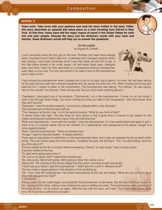 117
BLOCK 3
Team work. Take turns with your partners and read the story written in the early 1930s,
this story describes an episode that takes place on a train traveling from Detroit to New
York. At that time, trains were still the major means of travel in the United States for both
rich and poor people. Discuss the story and the dictionary words with your team and
teacher, these dictionary words will help you to answer the questions.
On the outside
by August W. Derleth.
I can't remember when the boy got on the train. Perhaps he'd been there already
when I boarded it and I hadn't seen him, or perhaps he'd changed coaches while I
was reading. I can't even remember what it was that made me see him at last. A
thin little fellow looked to be under twelve. He had sharp black eyes, intelligent
eyes, and when I saw him they were fixed on a prosperous-looking businessman,
sunk deep in a fur coat. The boy had turned in his seat to look at the businessman
and to listen to him.
I had noticed the businessman when I passed him to go to my seat, just a glance, no more. He had been talking
for the past half hour with two university students who sat across the aisle from him. When I looked at the boy and
watched him, I began to listen to the conversation. The businessman was talking. "You fellows," he was saying,
"are on the outside. You theorize. That's all very well. But you don't know anything about it..."
"Capitalism," interrupted one of the students. "Catchwords," cut in the businessman. "I know, I'm on the inside. I
have to go through these things. You know nothing but what you read in the newspapers - and God knows what
they don't all print."
"Capitalism," said the student patiently, "is bound to collapse within a few decades."
The businessman smiled but said nothing.
"This massacre at Detroit, now," cut in the second student. "What do you think of that?"
"It serves those men right. The only thing I'm sorry about is that it gives them a chance to be martyrs for the
martyr-worshipping hoodlums who cause riots and disturbances."
"Riots and disturbances," murmured the student. "riots and disturbances. If a man wants bread and goes to get it,
that's a riot. If a woman wants milk for her children, it's a disturbance, and dangerous to the peace. Hunger is a
crime against society."
"Bosh," said the businessman. "That's an extreme view."
"Hunger," said the second student, "is always extreme."
There was an expression of satisfaction on the businessman's face, and it was not dispelled by the student's bitter
words. The man looked away from the students. Suddenly his eyes met the boy's. "You," he said smiling, "what do
you think about it?"
The boy looked at him for a moment without answering. "Detroit," he said slowly, "was a hungry place."
Everyone looked at the boy.
"I'm glad we're going away from it."
"Oh, you're not alone, then?" asked the businessman.
"No, pa's along. We're both going. We're going to New York where ma is."
Silence fell. The clicking of the drivers edged into the coach, sounding louder and louder.
"I didn't see your father," said the businessman. "I didn't see him come in. Where's he at?"
The boy made a vague gesture in the direction of the smoking car.
"Oh, I see," said the businessman. He looked speculatively at the boy and asked, "What are you going to do in
New York, you and your dad?"
"I don't know."
Silence crept into the coach again and presently the businessman turned away. But the boy continued to look at
him, staring at him rather, without once blinking his eyes or shifting his stare. The businessman was conscious of
the boy's scrutiny, for he looked up again, fixed the boy with his eyes, and said, "Your dad's been gone some
time. He must have a whole box of cigars."
Activity: 3
 