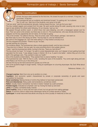 118
ANTHOLOGY
At that, the boy's stare wavered for the first time. He closed his eyes for a moment. "A big box, " he
murmured. "A big box."
The businessman got up suddenly and stretched himself. "I'm getting old," he muttered.
"No, I'm stiff, too," said one of the students, and came to his feet.
"I tell you what," said the businessman abruptly, looking toward the boy. "Let's go find your dad."
The boy nodded eagerly and jumped from his seat. He went quickly along the aisle, pausing only once to look
back to see whether the others were following. On an impulse, I got up, too.
We passed through another coach, in which three men were sleeping, one with a newspaper spread over his
face. Then we came to the smoker, but there was no one in it. The businessman, who was directly behind the boy,
stopped, but the boy apparently did not notice, for he kept on going.
"This is the smoker," he called to the boy. Then he turned, said, "Diner ahead, perhaps," and went on.
But there was no one in the dining car either. The boy kept on, and we followed him.
We came to the baggage car. Two men were sitting in it; they looked curiously at us.
The boy stopped and pointed. "There's my pa," he said.
He was pointing at a long box.
The students stared. The businessman drew a sharp gasping breath, and his face coloured.
"They shot him in Detroit," the boy said, his voice sounding loud in the sudden silence.
"Listen," said the businessman jerkily, turning to the boy, "have you had dinner?"
The boy shook his head. "I'm hungry," he said in a slow dispassionate voice, as if despair of ever getting food had
saturated his thin body. "I was always hungry in Detroit. All of us. It used to be better - before they put oil on the
stuff in the garbage cans. They wanted to save our health."
One of the students smiled bitterly. "They wanted them to starve healthily," he said.
The businessman said, "We'll fix that in a jiffy," avoiding the eyes of the students. "You come right along and see
what Rastus can find for you in the dining car."
He took the boy by the hand and led him quickly out of the car.
One of the students began to laugh harshly. "Using an eyedropper on a burning skyscraper. My God! What about
the millions?"
Reference: Mullen, J. S.
Changed coaches: Went from one car to another on a train.
Capitalism: And economic system characterized by private or corporate ownership of goods and open
competition for business.
Martyr-worshiping: Making heroes of victims they believe to have been persecuted.
Riots and disturbances: Noisy public demonstrations, sometimes violent.
Rather: Usually means "somewhat," but here it means "instead" as a self-correction.
Nodded eagerly: Indicated an emphatic "yes" by moving his head up and dow".
Jerkily: In a stilted, somewhat shaky manner.
Starve healthily: (irony or ironic) die from lack of food, but not get sick from eating garbage
Rastus: A common name in slave times (stereotype name) for a black servant or waiter.
Eyedropper: A small instrument that allows one drop at a time (usually of medicine) to flow out.
Activity: 3 (continuation)
 