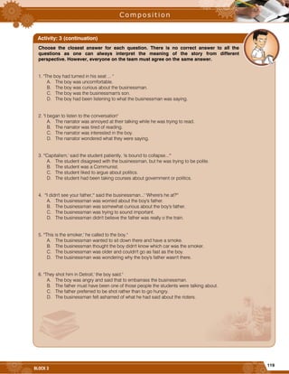 119
BLOCK 3
Choose the closest answer for each question. There is no correct answer to all the
questions as one can always interpret the meaning of the story from different
perspective. However, everyone on the team must agree on the same answer.
1. "The boy had turned in his seat ... "
A. The boy was uncomfortable.
B. The boy was curious about the businessman.
C. The boy was the businessman's son.
D. The boy had been listening to what the businessman was saying.
2. "I began to listen to the conversation"
A. The narrator was annoyed at their talking while he was trying to read.
B. The narrator was tired of reading.
C. The narrator was interested in the boy.
D. The narrator wondered what they were saying.
3. "'Capitalism,' said the student patiently, 'is bound to collapse...'"
A. The student disagreed with the businessman, but he was trying to be polite.
B. The student was a Communist.
C. The student liked to argue about politics.
D. The student had been taking courses about government or politics.
4. "'I didn't see your father,'" said the businessman...' 'Where's he at?'"
A. The businessman was worried about the boy's father.
B. The businessman was somewhat curious about the boy's father.
C. The businessman was trying to sound important.
D. The businessman didn't believe the father was really o the train.
5. "'This is the smoker,' he called to the boy."
A. The businessman wanted to sit down there and have a smoke.
B. The businessman thought the boy didn't know which car was the smoker.
C. The businessman was older and couldn't go as fast as the boy.
D. The businessman was wondering why the boy's father wasn't there.
6. "They shot him in Detroit,' the boy said."
A. The boy was angry and said that to embarrass the businessman.
B. The father must have been one of those people the students were talking about.
C. The father preferred to be shot rather than to go hungry.
D. The businessman felt ashamed of what he had said about the rioters.
Activity: 3 (continuation)
 