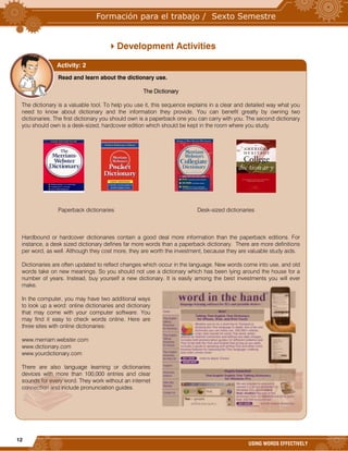 12
USING WORDS EFFECTIVELY
Development Activities
Read and learn about the dictionary use.
The Dictionary
The dictionary is a valuable tool. To help you use it, this sequence explains in a clear and detailed way what you
need to know about dictionary and the information they provide. You can benefit greatly by owning two
dictionaries. The first dictionary you should own is a paperback one you can carry with you. The second dictionary
you should own is a desk-sized, hardcover edition which should be kept in the room where you study.
Paperback dictionaries Desk-sized dictionaries
Hardbound or hardcover dictionaries contain a good deal more information than the paperback editions. For
instance, a desk sized dictionary defines far more words than a paperback dictionary. There are more definitions
per word, as well. Although they cost more, they are worth the investment, because they are valuable study aids.
Dictionaries are often updated to reflect changes which occur in the language. New words come into use, and old
words take on new meanings. So you should not use a dictionary which has been lying around the house for a
number of years. Instead, buy yourself a new dictionary. It is easily among the best investments you will ever
make.
In the computer, you may have two additional ways
to look up a word: online dictionaries and dictionary
that may come with your computer software. You
may find it easy to check words online. Here are
three sites with online dictionaries:
www.merriam.webster.com
www.dictionary.com
www.yourdictionary.com
There are also language learning or dictionaries
devices with more than 100,000 entries and clear
sounds for every word. They work without an internet
connection and include pronunciation guides.
Activity: 2
 