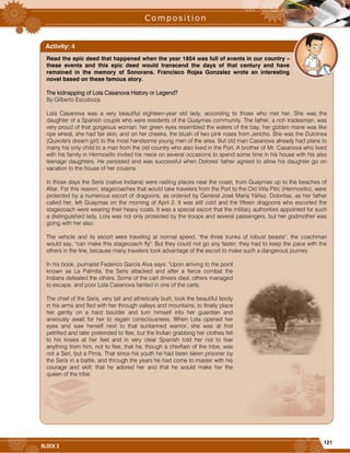 121
BLOCK 3
Read the epic deed that happened when the year 1854 was full of events in our country –
these events and this epic deed would transcend the days of that century and have
remained in the memory of Sonorans. Francisco Rojas Gonzalez wrote an interesting
novel based on these famous story.
The kidnapping of Lola Casanova History or Legend?
By:Gilberto Escoboza
Lola Casanova was a very beautiful eighteen-year old lady, according to those who met her. She was the
daughter of a Spanish couple who were residents of the Guaymas community. The father, a rich tradesman, was
very proud of that gorgeous woman: her green eyes resembled the waters of the bay, her golden mane was like
ripe wheat, she had fair skin, and on her cheeks, the blush of two pink roses from Jericho. She was the Dulcinea
(Quixote's dream girl) to the most handsome young men of the area. But old man Casanova already had plans to
marry his only child to a man from the old country who also lived in the Port. A brother of Mr. Casanova who lived
with his family in Hermosillo invited his niece on several occasions to spend some time in his house with his also
teenage daughters. He persisted and was successful when Dolores' father agreed to allow his daughter go on
vacation to the house of her cousins.
In those days the Seris (native Indians) were raiding places near the coast, from Guaymas up to the beaches of
Altar. For this reason, stagecoaches that would take travelers from the Port to the Old Villa Pitic (Hermosillo), were
protected by a numerous escort of dragoons, as ordered by General José María Yáñez. Doloritas, as her father
called her, left Guaymas on the morning of April 2. It was still cold and the fifteen dragoons who escorted the
stagecoach were wearing their heavy coats. It was a special escort that the military authorities appointed for such
a distinguished lady. Lola was not only protected by the troops and several passengers, but her godmother was
going with her also.
The vehicle and its escort were traveling at normal speed, "the three trunks of robust beasts", the coachman
would say, "can make this stagecoach fly". But they could not go any faster; they had to keep the pace with the
others in the line, because many travelers took advantage of the escort to make such a dangerous journey.
In his book, journalist Federico García Alva says: "Upon arriving to the point
known as La Palmita, the Seris attacked and after a fierce combat the
Indians defeated the others. Some of the cart drivers died, others managed
to escape, and poor Lola Casanova fainted in one of the carts.
The chief of the Seris, very tall and athletically built, took the beautiful booty
in his arms and fled with her through valleys and mountains, to finally place
her gently on a hard boulder and turn himself into her guardian and
anxiously await for her to regain consciousness. When Lola opened her
eyes and saw herself next to that suntanned warrior, she was at first
petrified and later pretended to flee, but the Indian grabbing her clothes fell
to his knees at her feet and in very clear Spanish told her not to fear
anything from him, not to flee, that he, though a chieftain of the tribe, was
not a Seri, but a Pima. That since his youth he had been taken prisoner by
the Seris in a battle, and through the years he had come to master with his
courage and skill; that he adored her and that he would make her the
queen of the tribe.
Activity: 4
 