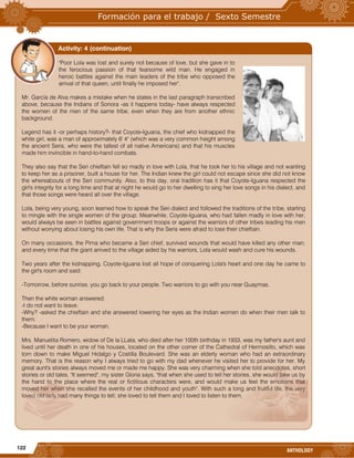 122
ANTHOLOGY
"Poor Lola was lost and surely not because of love, but she gave in to
the ferocious passion of that fearsome wild man. He engaged in
heroic battles against the main leaders of the tribe who opposed the
arrival of that queen, until finally he imposed her".
Mr. García de Alva makes a mistake when he states in the last paragraph transcribed
above, because the Indians of Sonora -as it happens today- have always respected
the women of the men of the same tribe, even when they are from another ethnic
background.
Legend has it -or perhaps history?- that Coyote-Iguana, the chief who kidnapped the
white girl, was a man of approximately 6' 4" (which was a very common height among
the ancient Seris, who were the tallest of all native Americans) and that his muscles
made him invincible in hand-to-hand combats.
They also say that the Seri chieftain fell so madly in love with Lola, that he took her to his village and not wanting
to keep her as a prisoner, built a house for her. The Indian knew the girl could not escape since she did not know
the whereabouts of the Seri community. Also, to this day, oral tradition has it that Coyote-Iguana respected the
girl's integrity for a long time and that at night he would go to her dwelling to sing her love songs in his dialect, and
that those songs were heard all over the village.
Lola, being very young, soon learned how to speak the Seri dialect and followed the traditions of the tribe, starting
to mingle with the single women of the group. Meanwhile, Coyote-Iguana, who had fallen madly in love with her,
would always be seen in battles against government troops or against the warriors of other tribes leading his men
without worrying about losing his own life. That is why the Seris were afraid to lose their chieftain.
On many occasions, the Pima who became a Seri chief, survived wounds that would have killed any other man;
and every time that the giant arrived to the village aided by his warriors, Lola would wash and cure his wounds.
Two years after the kidnapping, Coyote-Iguana lost all hope of conquering Lola's heart and one day he came to
the girl's room and said:
-Tomorrow, before sunrise, you go back to your people. Two warriors to go with you near Guaymas.
Then the white woman answered:
-I do not want to leave.
-Why? -asked the chieftain and she answered lowering her eyes as the Indian women do when their men talk to
them:
-Because I want to be your woman.
Mrs. Manuelita Romero, widow of De la LLata, who died after her 100th birthday in 1933, was my father's aunt and
lived until her death in one of his houses, located on the other corner of the Cathedral of Hermosillo, which was
torn down to make Miguel Hidalgo y Costilla Boulevard. She was an elderly woman who had an extraordinary
memory. That is the reason why I always tried to go with my dad whenever he visited her to provide for her. My
great aunt's stories always moved me or made me happy. She was very charming when she told anecdotes, short
stories or old tales. "It seemed", my sister Gloria says, "that when she used to tell her stories, she would take us by
the hand to the place where the real or fictitious characters were, and would make us feel the emotions that
moved her when she recalled the events of her childhood and youth". With such a long and fruitful life, the very
loved old lady had many things to tell; she loved to tell them and I loved to listen to them.
Activity: 4 (continuation)
 