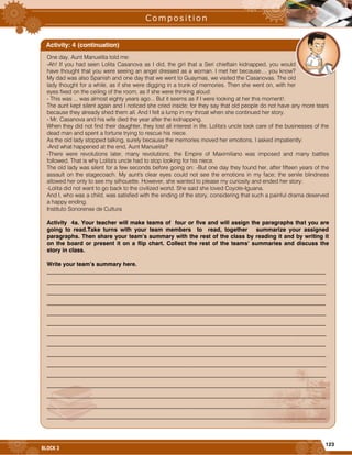 123
BLOCK 3
One day, Aunt Manuelita told me:
-Ah! If you had seen Lolita Casanova as I did, the girl that a Seri chieftain kidnapped, you would
have thought that you were seeing an angel dressed as a woman. I met her because.... you know?
My dad was also Spanish and one day that we went to Guaymas, we visited the Casanovas. The old
lady thought for a while, as if she were digging in a trunk of memories. Then she went on, with her
eyes fixed on the ceiling of the room, as if she were thinking aloud:
- This was ... was almost eighty years ago... But it seems as if I were looking at her this moment!.
The aunt kept silent again and I noticed she cried inside; for they say that old people do not have any more tears
because they already shed them all. And I felt a lump in my throat when she continued her story.
- Mr. Casanova and his wife died the year after the kidnapping.
When they did not find their daughter, they lost all interest in life. Lolita's uncle took care of the businesses of the
dead man and spent a fortune trying to rescue his niece.
As the old lady stopped talking, surely because the memories moved her emotions, I asked impatiently:
-And what happened at the end, Aunt Manuelita?
-There were revolutions later, many revolutions; the Empire of Maximiliano was imposed and many battles
followed. That is why Lolita's uncle had to stop looking for his niece.
The old lady was silent for a few seconds before going on: -But one day they found her, after fifteen years of the
assault on the stagecoach. My aunt's clear eyes could not see the emotions in my face; the senile blindness
allowed her only to see my silhouette. However, she wanted to please my curiosity and ended her story:
-Lolita did not want to go back to the civilized world. She said she loved Coyote-Iguana.
And I, who was a child, was satisfied with the ending of the story, considering that such a painful drama deserved
a happy ending.
Instituto Sonorense de Cultura
Activity 4a. Your teacher will make teams of four or five and will assign the paragraphs that you are
going to read.Take turns with your team members to read, together summarize your assigned
paragraphs. Then share your team’s summary with the rest of the class by reading it and by writing it
on the board or present it on a flip chart. Collect the rest of the teams’ summaries and discuss the
story in class.
Write your team’s summary here.
_________________________________________________________________________________________________
_________________________________________________________________________________________________
_________________________________________________________________________________________________
_________________________________________________________________________________________________
_________________________________________________________________________________________________
_________________________________________________________________________________________________
_________________________________________________________________________________________________
_________________________________________________________________________________________________
_________________________________________________________________________________________________
_________________________________________________________________________________________________
_________________________________________________________________________________________________
_________________________________________________________________________________________________
_________________________________________________________________________________________________
_________________________________________________________________________________________________
_________________________________________________________________________________________________
Activity: 4 (continuation)
 