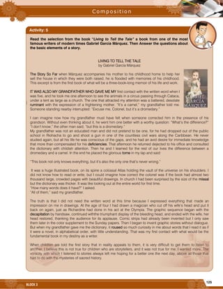 125
BLOCK 3
|
Read the selection from the book “Living to Tell the Tale” a book from one of the most
famous writers of modern times Gabriel García Márquez. Then Answer the questions about
the basic elements of a story.
LIVING TO TELL THE TALE
by Gabriel García Márquez
The Story So Far when Márquez accompanies his mother to his childhood home to help her
sell the house in which they were both raised, he is flooded with memories of his childhood.
This excerpt is from the first book of what will be a three-book-long memoir of his life and work.
IT WAS ALSO MY GRANDFATHER WHO GAVE ME MY first contact with the written word when I
was five, and he took me one afternoon to see the animals in a circus passing through Cataca,
under a tent as large as a church. The one that attracted my attention was a battered, desolate
ruminant with the expression of a frightening mother. “It’s a camel,” my grandfather told me.
Someone standing nearby interrupted: “Excuse me, Colonel, but it’s a dromedary.”
I can imagine now how my grandfather must have felt when someone corrected him in the presence of his
grandson. Without even thinking about it, he went him one better with a worthy question: “What’s the difference?”
“I don’t know,” the other man said, “but this is a dromedary.”
My grandfather was not an educated man and did not pretend to be one, for he had dropped out of the public
school in Riohacha to go and shoot a gun in one of the countless civil wars along the Caribbean. He never
studied again, but all his life he was conscious of the gaps, and he had an avid desire for immediate knowledge
that more than compensated for his deficiencies. That afternoon he returned dejected to his office and consulted
the dictionary with childish attention. Then he and I learned for the rest of our lives the difference between a
dromedary and a camel. In the end he placed the glorious tome in my lap and said:
“This book not only knows everything, but it’s also the only one that’s never wrong.”
It was a huge illustrated book, on its spine a colossal Atlas holding the vault of the universe on his shoulders. I
did not know how to read or write, but I could imagine how correct the colonel was if the book had almost two
thousand large, crowded pages with beautiful drawings. In church I had been surprised by the size of the missal
but the dictionary was thicker. It was like looking out at the entire world for first time.
“How many words does it have?” I asked.
“All of them,” said my grandfather.
The truth is that I did not need the written word at this time because I expressed everything that made an
impression on me in drawings. At the age of four I had drawn a magician who cut off his wife’s head and put it
back on again, just as Richardine had done in his act at the Olympia. The graphic sequence began with the
decapitation by handsaw, continued withthe triumphant display of the bleeding head, and ended with the wife, her
head restored, thanking the audience for its applause. Comic strips had already been invented but I only saw
them later in the color supplement to the Sunday papers. Then I began to invent graphic stories without dialogue.
But when my grandfather gave me the dictionary, it roused so much curiosity in me about words that I read it as if
it were a novel, in alphabetical order, with little understanding. That was my first contact with what would be the
fundamental book in my destiny as a writer.
When children are told the first story that in reality appeals to them, it is very difficult to get them to listen to
another. I believe this is not true for children who are storytellers, and it was not true for me. I wanted more. The
voracity with which I listened to stories always left me hoping for a better one the next day, above all those that
had to do with the mysteries of sacred history.
Activity: 5
 